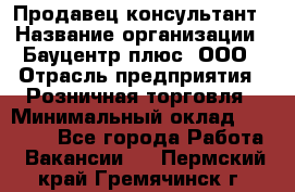 Продавец-консультант › Название организации ­ Бауцентр плюс, ООО › Отрасль предприятия ­ Розничная торговля › Минимальный оклад ­ 22 500 - Все города Работа » Вакансии   . Пермский край,Гремячинск г.